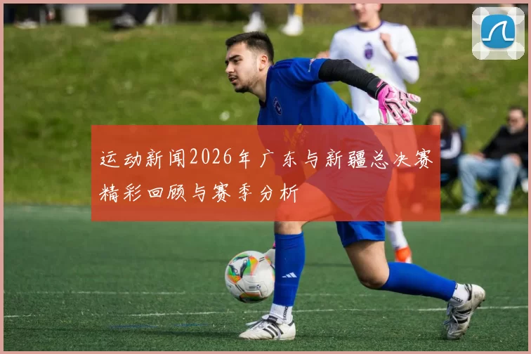 运动新闻2026年广东与新疆总决赛精彩回顾与赛季分析