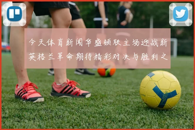 今天体育新闻华盛顿联主场迎战新英格兰革命期待精彩对决与胜利之争