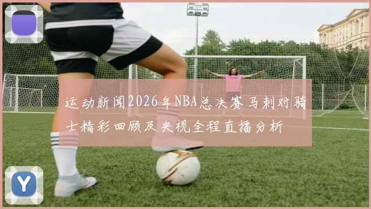 运动新闻2026年NBA总决赛马刺对骑士精彩回顾及央视全程直播分析