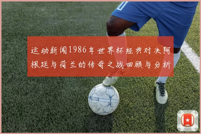运动新闻1986年世界杯经典对决阿根廷与荷兰的传奇之战回顾与分析