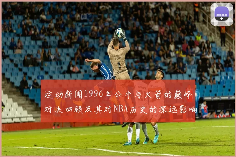 运动新闻1996年公牛与火箭的巅峰对决回顾及其对NBA历史的深远影响