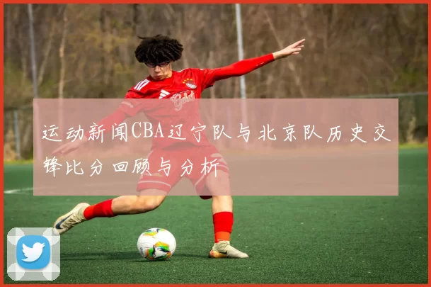 运动新闻CBA辽宁队与北京队历史交锋比分回顾与分析