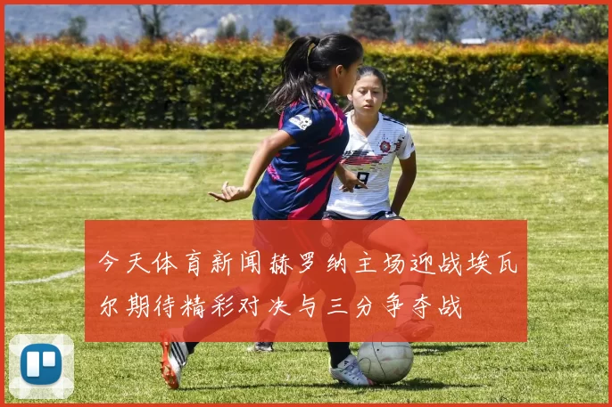 今天体育新闻赫罗纳主场迎战埃瓦尔期待精彩对决与三分争夺战